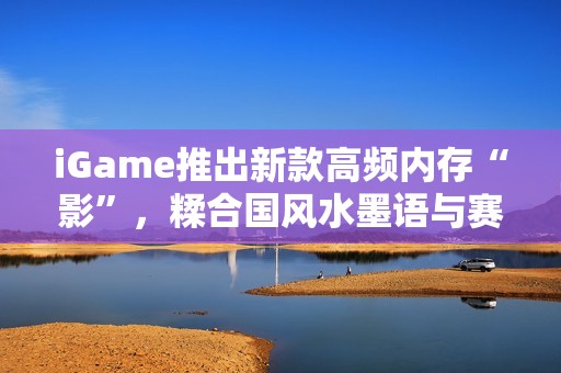 iGame推出新款高频内存“影”，糅合国风水墨语与赛博科技