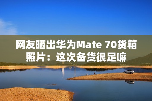 网友晒出华为Mate 70货箱照片：这次备货很足嘛