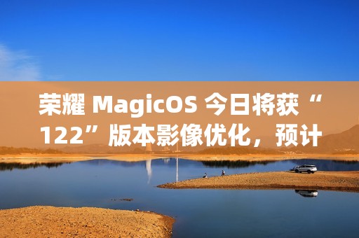 荣耀 MagicOS 今日将获“122”版本影像优化，预计适配机型为 Magic7 系列