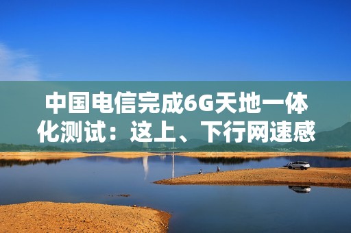 中国电信完成6G天地一体化测试：这上、下行网速感受下！