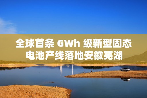 全球首条 GWh 级新型固态电池产线落地安徽芜湖