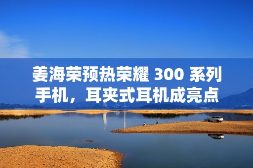 姜海荣预热荣耀 300 系列手机，耳夹式耳机成亮点