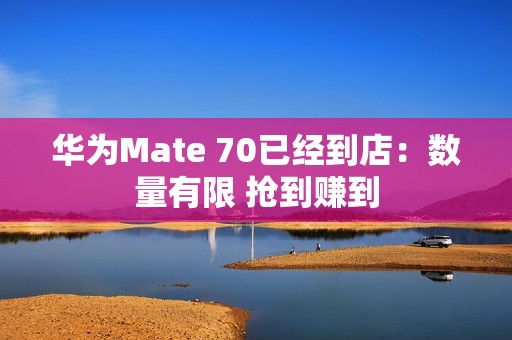 华为Mate 70已经到店：数量有限 抢到赚到
