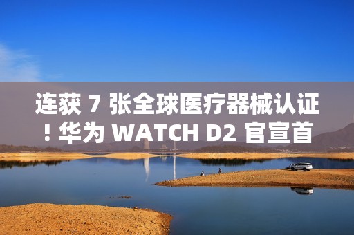 连获 7 张全球医疗器械认证! 华为 WATCH D2 官宣首发支持动态血压监测