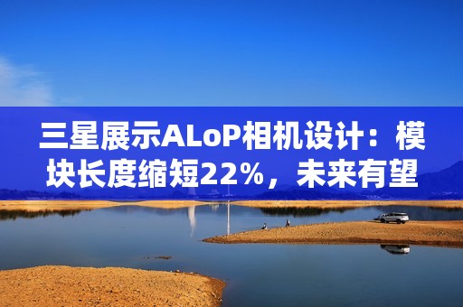 三星展示ALoP相机设计：模块长度缩短22%，未来有望抚平手机摄像头凸起