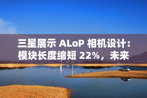 三星展示 ALoP 相机设计：模块长度缩短 22%，未来有望抚平手机摄像头凸起