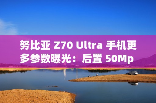 努比亚 Z70 Ultra 手机更多参数曝光：后置 50Mp 35mm 大底主摄、可变光圈