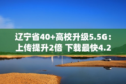辽宁省40+高校升级5.5G：上传提升2倍 下载最快4.2Gbps