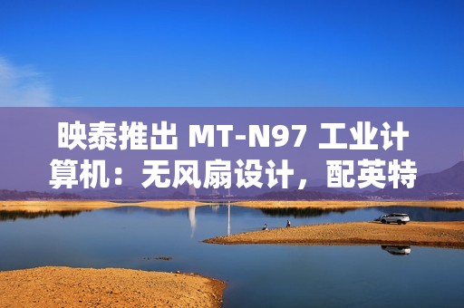 映泰推出 MT-N97 工业计算机：无风扇设计，配英特尔 N97 处理器
