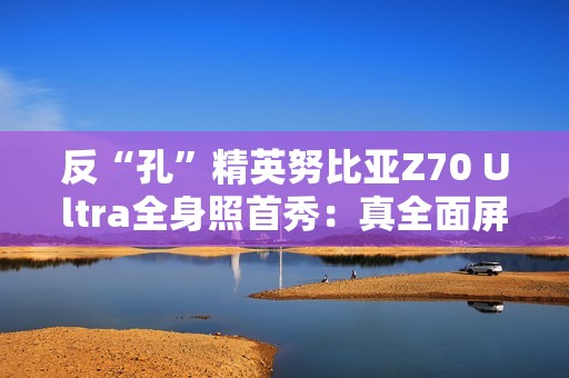 反“孔”精英努比亚Z70 Ultra全身照首秀：真全面屏 可变光圈主摄