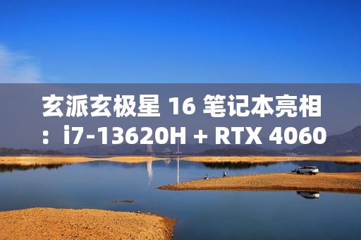 玄派玄极星 16 笔记本亮相：i7-13620H + RTX 4060，售价 7499 元