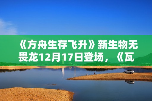 《方舟生存飞升》新生物无畏龙12月17日登场，《瓦尔盖罗》地图确认