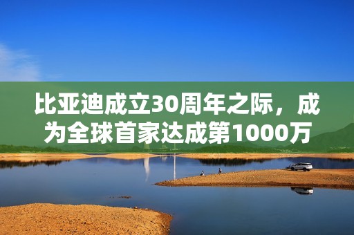 比亚迪成立30周年之际，成为全球首家达成第1000万辆新能源汽车下线的车企