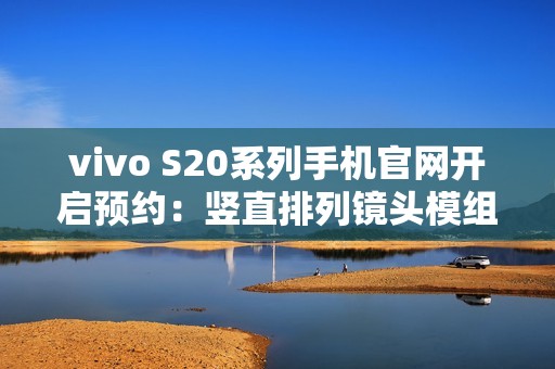 vivo S20系列手机官网开启预约：竖直排列镜头模组设计、有望配备环形闪光灯