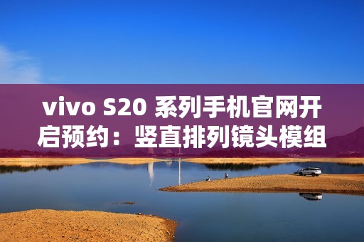vivo S20 系列手机官网开启预约：竖直排列镜头模组设计、有望配备环形闪光灯