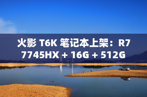 火影 T6K 笔记本上架：R7 7745HX + 16G + 512G + RTX4070 配 2K240Hz 屏售 6799 元