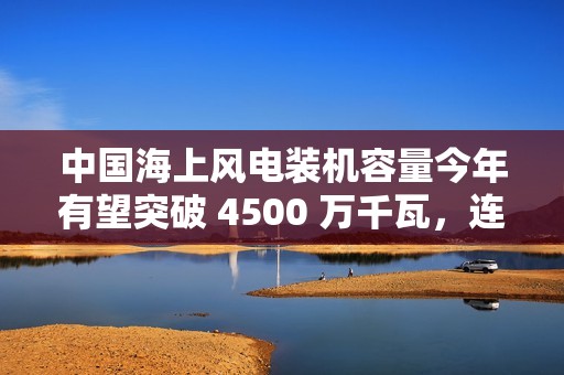 中国海上风电装机容量今年有望突破 4500 万千瓦，连续四年领跑全球