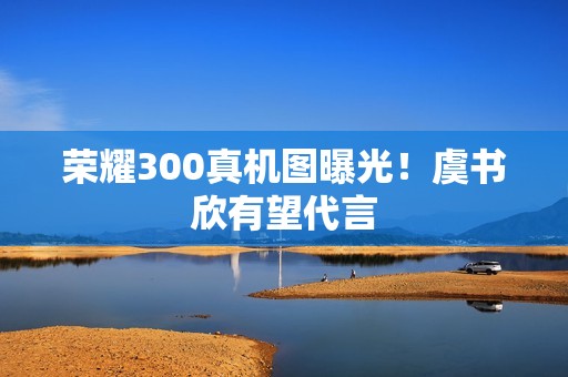 荣耀300真机图曝光！虞书欣有望代言