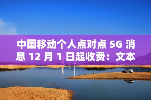 中国移动个人点对点 5G 消息 12 月 1 日起收费：文本 0.1 元 / 条、富媒体 0.3 元 / 条