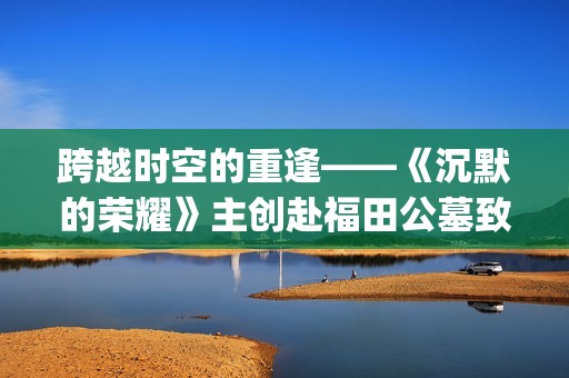 跨越时空的重逢——《沉默的荣耀》主创赴福田公墓致敬革命先烈(跨越时空的重逢攻略)