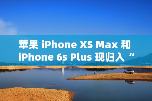 苹果 iPhone XS Max 和 iPhone 6s Plus 现归入“过时产品”