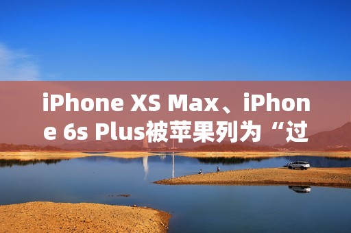 iPhone XS Max、iPhone 6s Plus被苹果列为“过时产品”：不保证售后