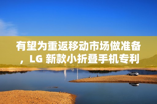 有望为重返移动市场做准备，LG 新款小折叠手机专利在美获批