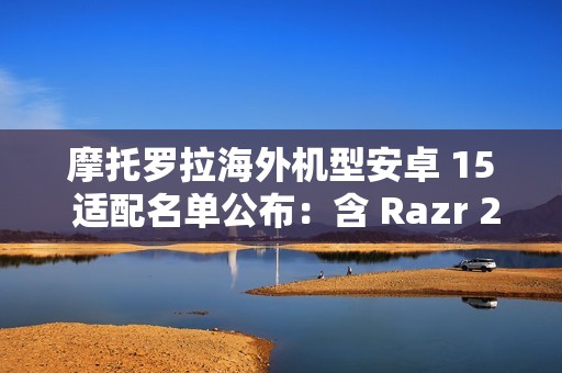 摩托罗拉海外机型安卓 15 适配名单公布：含 Razr 2023、Moto G 2024、ThinkPhone 等 30 余款