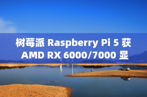 树莓派 Raspberry Pi 5 获 AMD RX 6000/7000 显卡驱动支持，玩上《荒野大镖客 2》等 3A 大作