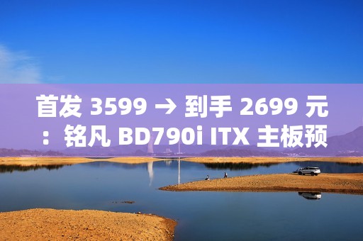 首发 3599 → 到手 2699 元：铭凡 BD790i ITX 主板预售新低（含 R9-7945HX 处理器）