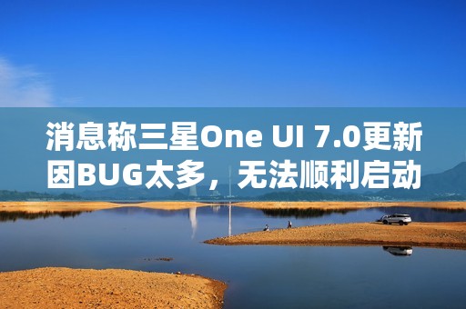 消息称三星One UI 7.0更新因BUG太多，无法顺利启动Beta测试