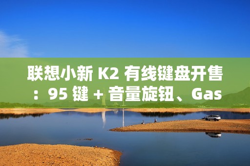 联想小新 K2 有线键盘开售：95 键 + 音量旋钮、Gasket 结构，59.9 元