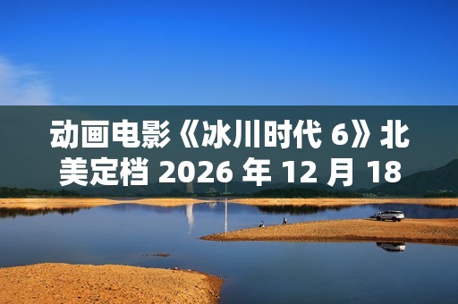 动画电影《冰川时代 6》北美定档 2026 年 12 月 18 日，已投入制作