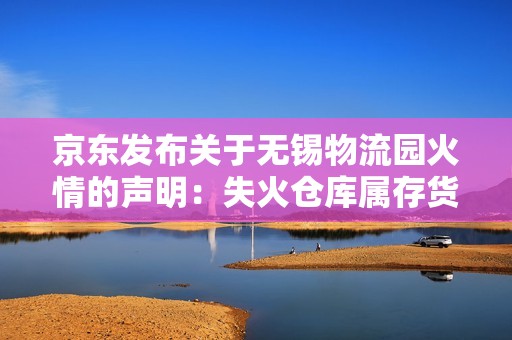 京东发布关于无锡物流园火情的声明：失火仓库属存货仓库，无一部手机和任何快递包裹