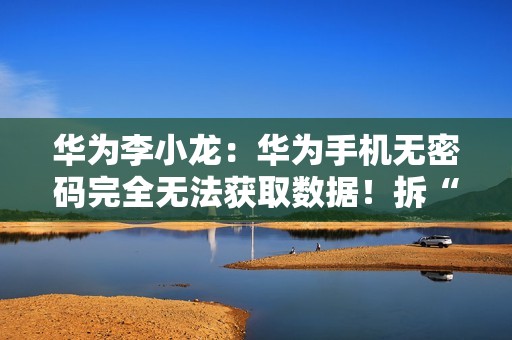 华为李小龙：华为手机无密码完全无法获取数据！拆“内存”都不行