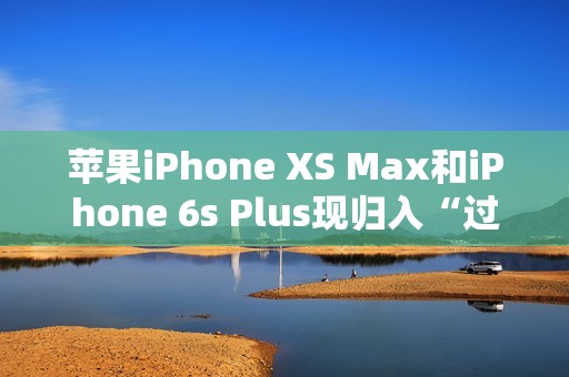 苹果iPhone XS Max和iPhone 6s Plus现归入“过时产品”