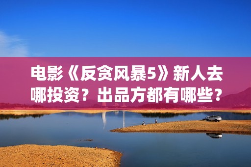 电影《反贪风暴5》新人去哪投资？出品方都有哪些？(电影《反贪风暴》演员表)