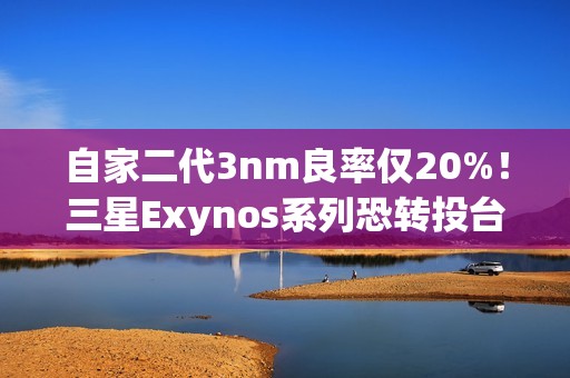 自家二代3nm良率仅20%！三星Exynos系列恐转投台积电代工