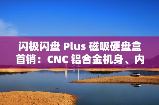 闪极闪盘 Plus 磁吸硬盘盒首销：CNC 铝合金机身、内置数据线，299 元