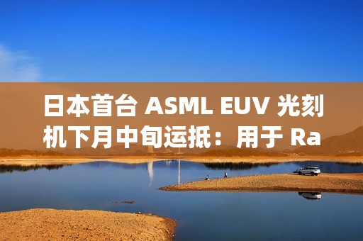 日本首台 ASML EUV 光刻机下月中旬运抵：用于 Rapidus 晶圆厂试产