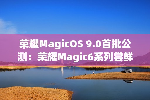 荣耀MagicOS 9.0首批公测：荣耀Magic6系列尝鲜