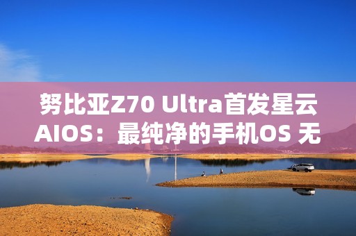 努比亚Z70 Ultra首发星云AIOS：最纯净的手机OS 无广告