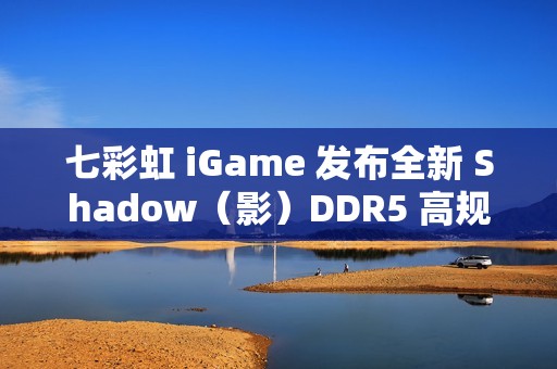 七彩虹 iGame 发布全新 Shadow（影）DDR5 高规内存：8000MT/s，24G*2 售 1349 元