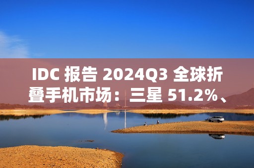 IDC 报告 2024Q3 全球折叠手机市场：三星 51.2%、联想 15.1%、华为 13.2%、荣耀 7.6%、小米 6.3%