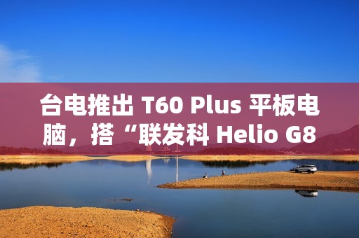 台电推出 T60 Plus 平板电脑，搭“联发科 Helio G88 + 6G RAM + 128G 存储空间”配置