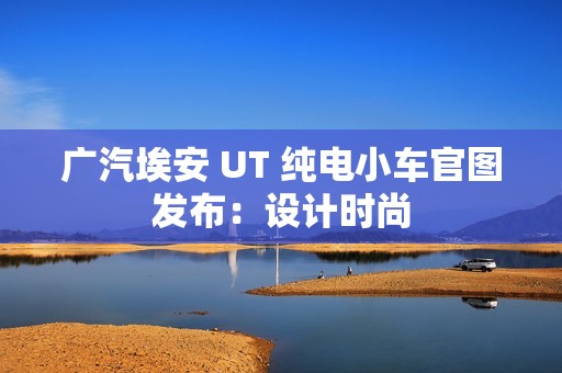 广汽埃安 UT 纯电小车官图发布：设计时尚