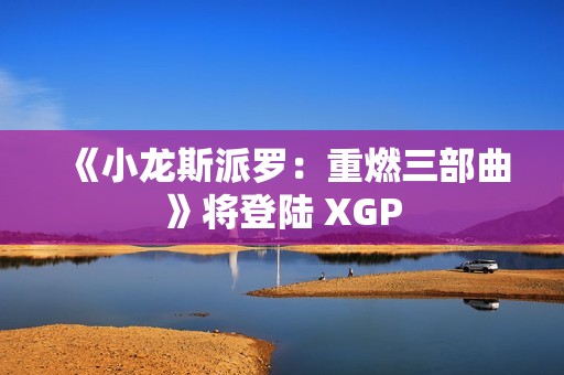 《小龙斯派罗：重燃三部曲》将登陆 XGP
