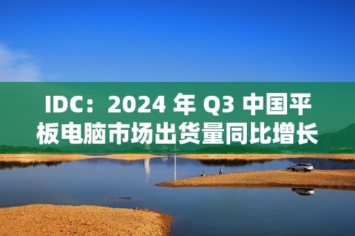 IDC：2024 年 Q3 中国平板电脑市场出货量同比增长 9.3%，华为啃下苹果份额排名第一