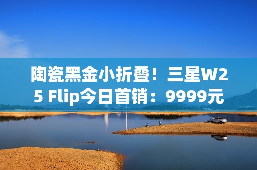 陶瓷黑金小折叠！三星W25 Flip今日首销：9999元
