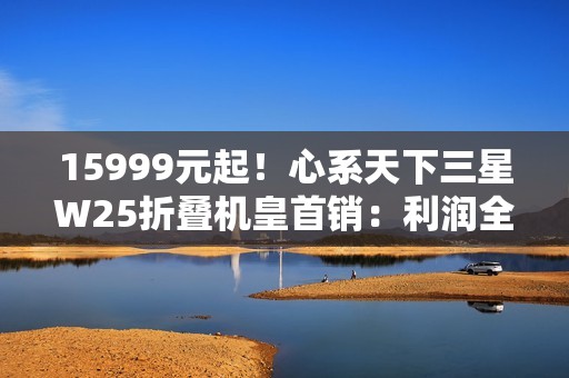 15999元起！心系天下三星W25折叠机皇首销：利润全捐中国做慈善